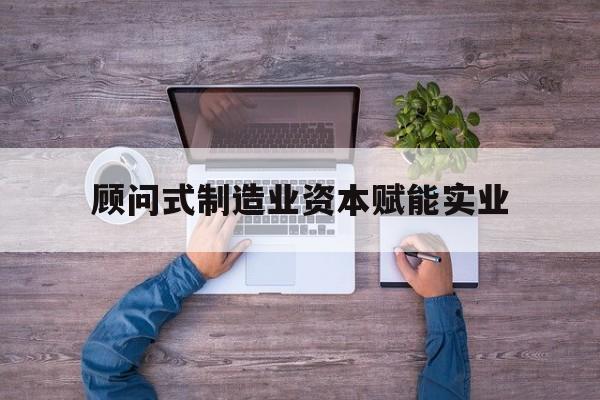 焦作市关于顾问式制造业资本赋能实业的信息