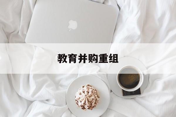 焦作市教育并购重组(近年并购重组经典案例)